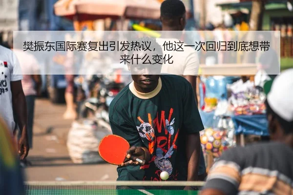 樊振东国际赛复出引发热议，他这一次回归到底想带来什么变化