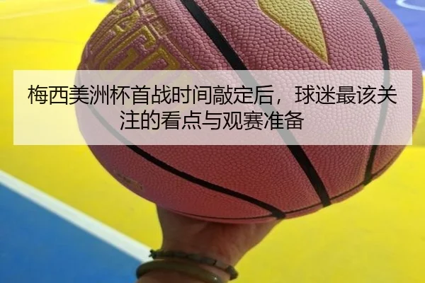 梅西美洲杯首战时间敲定后，球迷最该关注的看点与观赛准备